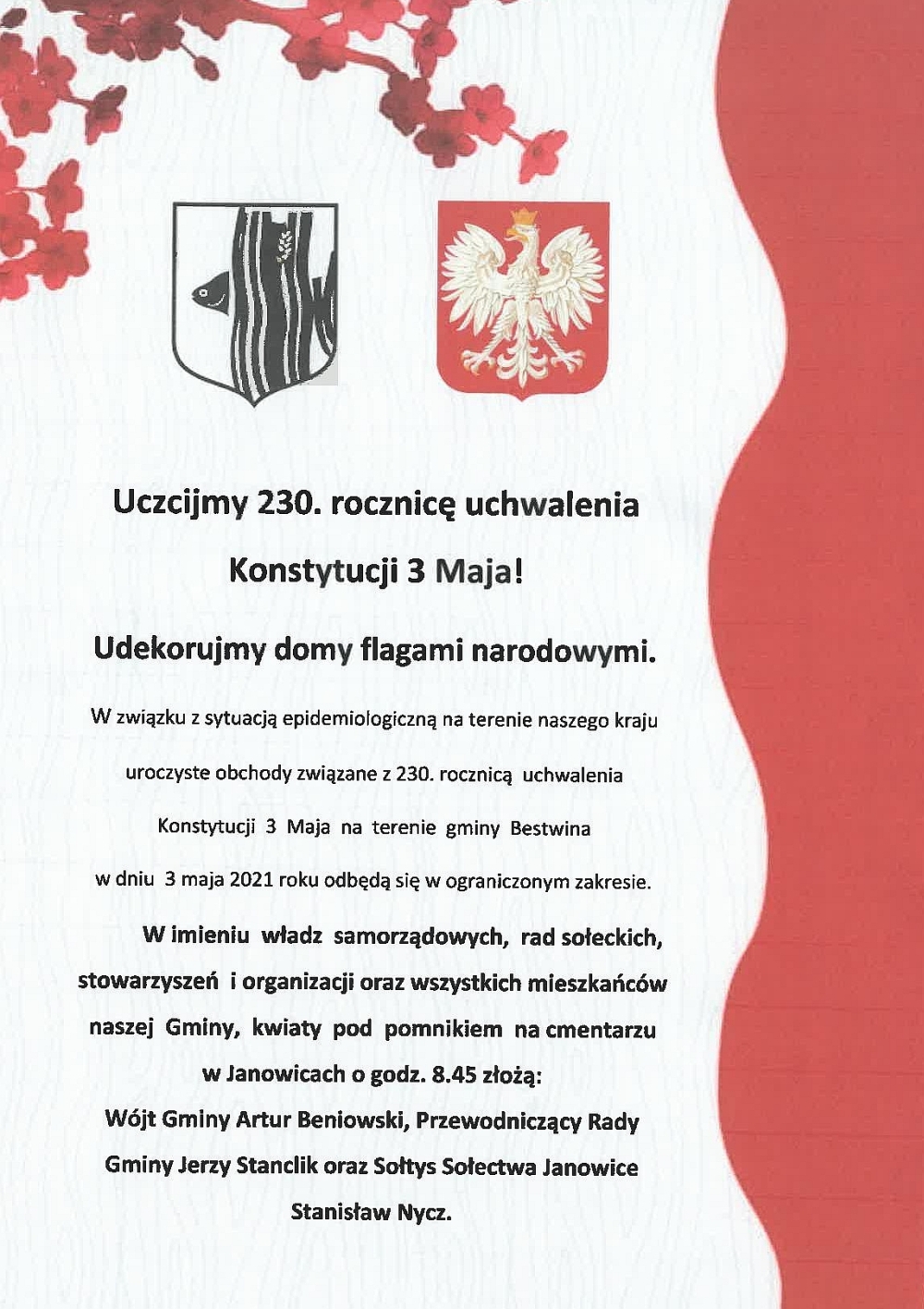 Uczcijmy 230. rocznicę uchwalenia Konstytucji 3 Maja! Udekorujmy domy flagami narodowymi. W związku z sytuacją epidemiologiczną na terenie naszego kraju uroczyste obchody związane z 230. rocznicą uchwalenia Konstytucji 3 Maja na terenie gminy Bestwina w dniu 3 maja 2021 roku odbędą się w ograniczonym zakresie. W imieniu władz samorządowych, rad sołeckich, stowarzyszeń i organizacji oraz wszystkich mieszkańców naszej Gminy, kwiaty pod pomnikiem na cmentarzu w Janowicach o godz. 8.45 złożą: Wójt Gminy Artur Beniowski, Przewodniczący Rady Gminy Jerzy Stanclik oraz Sołtys Sołectwa Janowice Stanisław Nycz.