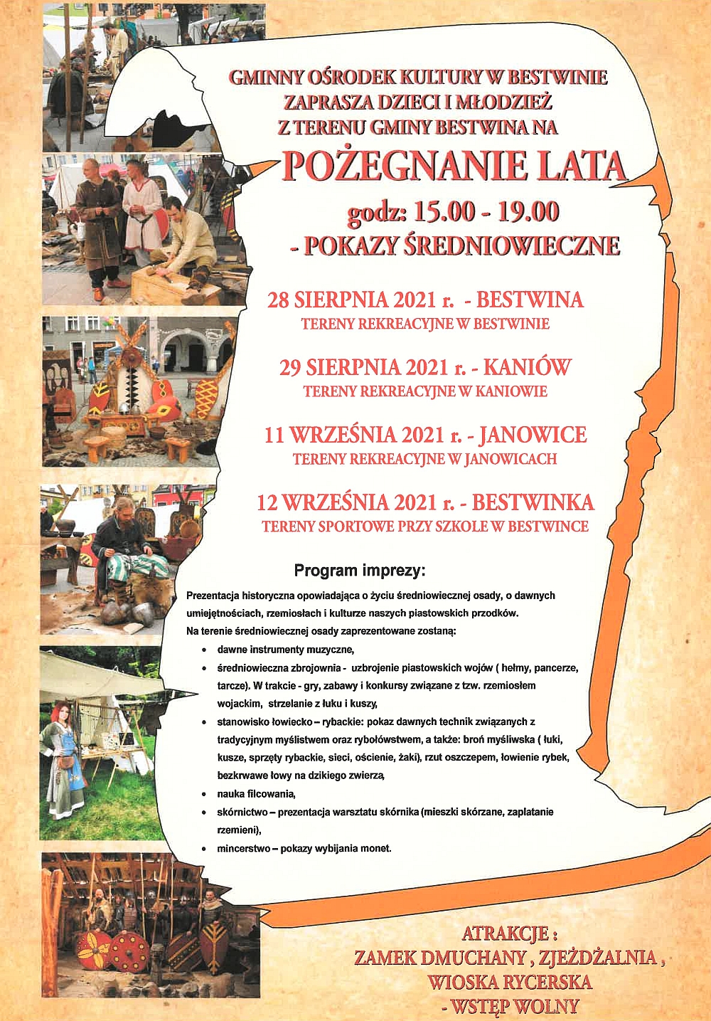 GMINNY OŚRODEK KULTURY W BESTWINIE ZAPRASZA DZIECI I MŁODZIEŻ Z TERENU GMINY BESTWINA NA POŻEGNANIE LATA godz: 15.00 - 19.00 - POKAZY ŚREDNIOWIECZNE *28 SIERPNIA 2021 r. - BESTWINA TERENY REKREACYJNE W BESTWINIE *29 SIERPNIA 2021 r.- - KANIÓW TERENY REKREACYJNE W KANIOWIE *11 WRZEŚNIA 2021 r. - - JANOWICE TERENY REKREACYJNE W JANOWICACH *12 WRZEŚNIA 2021 r. - BESTWINKA TERENY SPORTOWE PRZY SZKOLE W BESTWINCE Program imprezy: Prezentacja historyczna opowiadająca o życiu średniowiecznej osady, o dawnych umiejętnościach, rzemiosłach i kulturze naszych piastowskich przodków. Na terenie średniowiecznej osady zaprezentowane zostaną: dawne instrumenty muzyczne, średniowieczna zbrojownia - uzbrojenie piastowskich wojów (helmy, pancerze, tarcze). W trakcie - gry, zabawy i konkursy związane z tzw. rzemiosłem wojackim, strzelanie z łuku i kuszy, stanowisko łowiecko-rybackie: pokaz dawnych technik związanych z tradycyjnym myślistwem oraz rybołówstwem, a także: broń myśliwska ( tuki, kusze, sprzęty rybackie, sieci, ościenie, żaki), rzut oszczepem, łowienie rybek, bezkrwawe łowy na dzikiego zwierzą, nauka filcowania, skórnictwo - prezentacja warsztatu skórnika (mieszki skórzane, zaplatanie rzemieni), mincerstwo - pokazy wybijania monet. ATRAKCJE: ZAMEK DMUCHANY, ZJEŻDŻALNIA, WIOSKA RYCERSKA - WSTĘP WOLNY GMINNY OŚRODEK KULTURY W BESTWINIE ZAPRASZA DZIECI I MŁODZIEŻ Z TERENU GMINY BESTWINA NA POŻEGNANIE LATA godz: 15.00 - 19.00 - POKAZY ŚREDNIOWIECZNE *28 SIERPNIA 2021 r. - BESTWINA TERENY REKREACYJNE W BESTWINIE *29 SIERPNIA 2021 r.- - KANIÓW TERENY REKREACYJNE W KANIOWIE *11 WRZEŚNIA 2021 r. - - JANOWICE TERENY REKREACYJNE W JANOWICACH *12 WRZEŚNIA 2021 r. - BESTWINKA TERENY SPORTOWE PRZY SZKOLE W BESTWINCE Program imprezy: Prezentacja historyczna opowiadająca o życiu średniowiecznej osady, o dawnych umiejętnościach, rzemiosłach i kulturze naszych piastowskich przodków. Na terenie średniowiecznej osady zaprezentowane zostaną: dawne instrumenty muzyczne, średniowieczna zbrojownia - uzbrojenie piastowskich wojów (helmy, pancerze, tarcze). W trakcie - gry, zabawy i konkursy związane z tzw. rzemiosłem wojackim, strzelanie z łuku i kuszy, stanowisko łowiecko-rybackie: pokaz dawnych technik związanych z tradycyjnym myślistwem oraz rybołówstwem, a także: broń myśliwska ( tuki, kusze, sprzęty rybackie, sieci, ościenie, żaki), rzut oszczepem, łowienie rybek, bezkrwawe łowy na dzikiego zwierzą, nauka filcowania, skórnictwo - prezentacja warsztatu skórnika (mieszki skórzane, zaplatanie rzemieni), mincerstwo - pokazy wybijania monet. ATRAKCJE: ZAMEK DMUCHANY, ZJEŻDŻALNIA, WIOSKA RYCERSKA - WSTĘP WOLNY