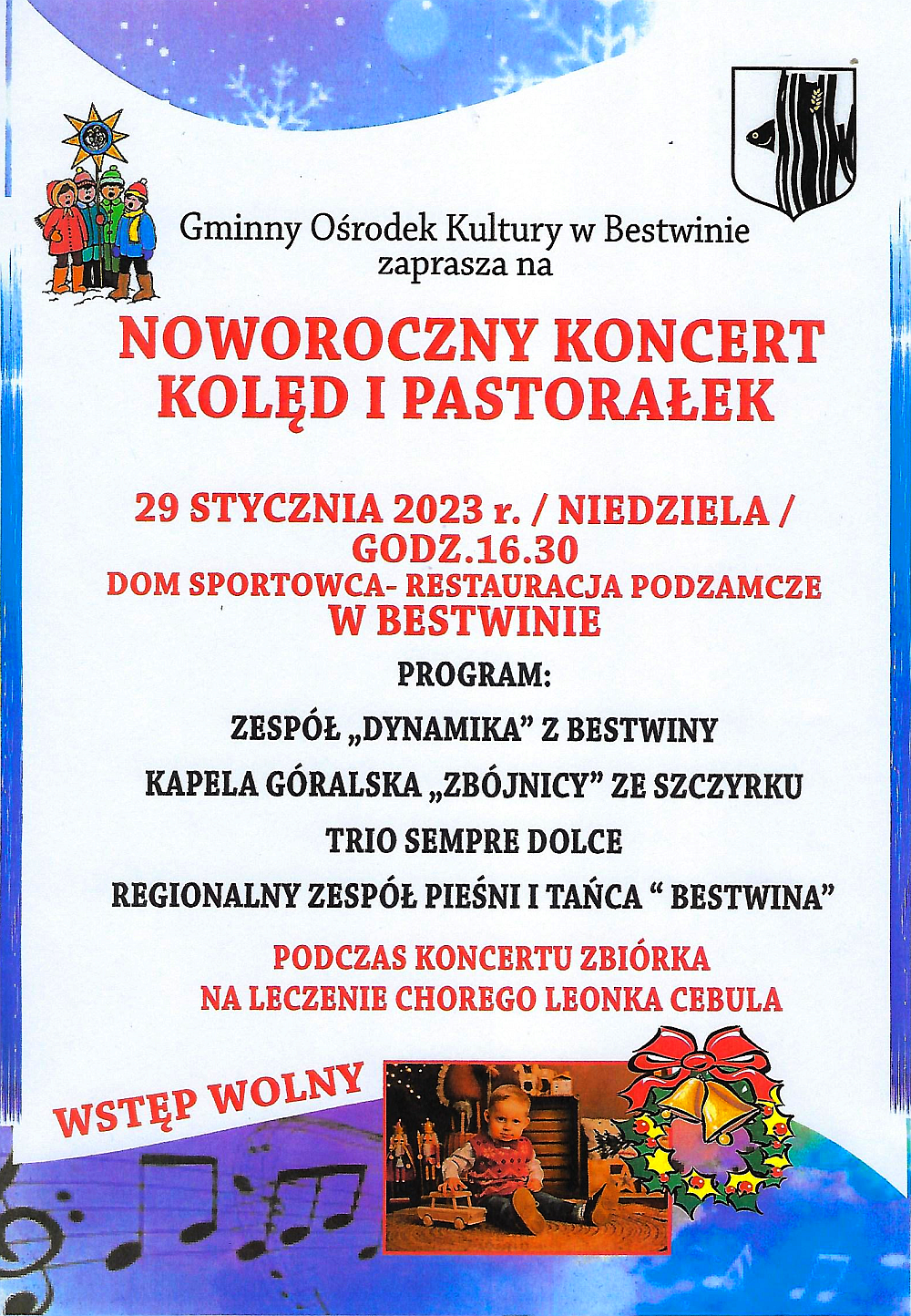 Plakat z zaproszeniem na na Noworoczny Koncert Kolęd i Pastorałek Gminny Ośrodek Kultury w Bestwinie zaprasza na NOWOROCZNY KONCERT KOLĘD - 29 STYCZNIA 2023 r. / NIEDZIELA / GODZ.16.30 DOM SPORTOWCA- RESTAURACJA PODZAMCZE W BESTWINIE PROGRAM: ZESPÓŁ DYNAMIKA" Z BESTWINY KAPELA GÓRALSKA „ZBÓJNICY" ZE SZCZYRKU TRIO SEMPRE DOLCE REGIONALNY ZESPÓŁ PIEŚNI I TAŃCA "BESTWINA" PODCZAS KONCERTU ZBIÓRKA NA LECZENIE CHOREGO LEONKA CEBULA WSTĘP WOLNY