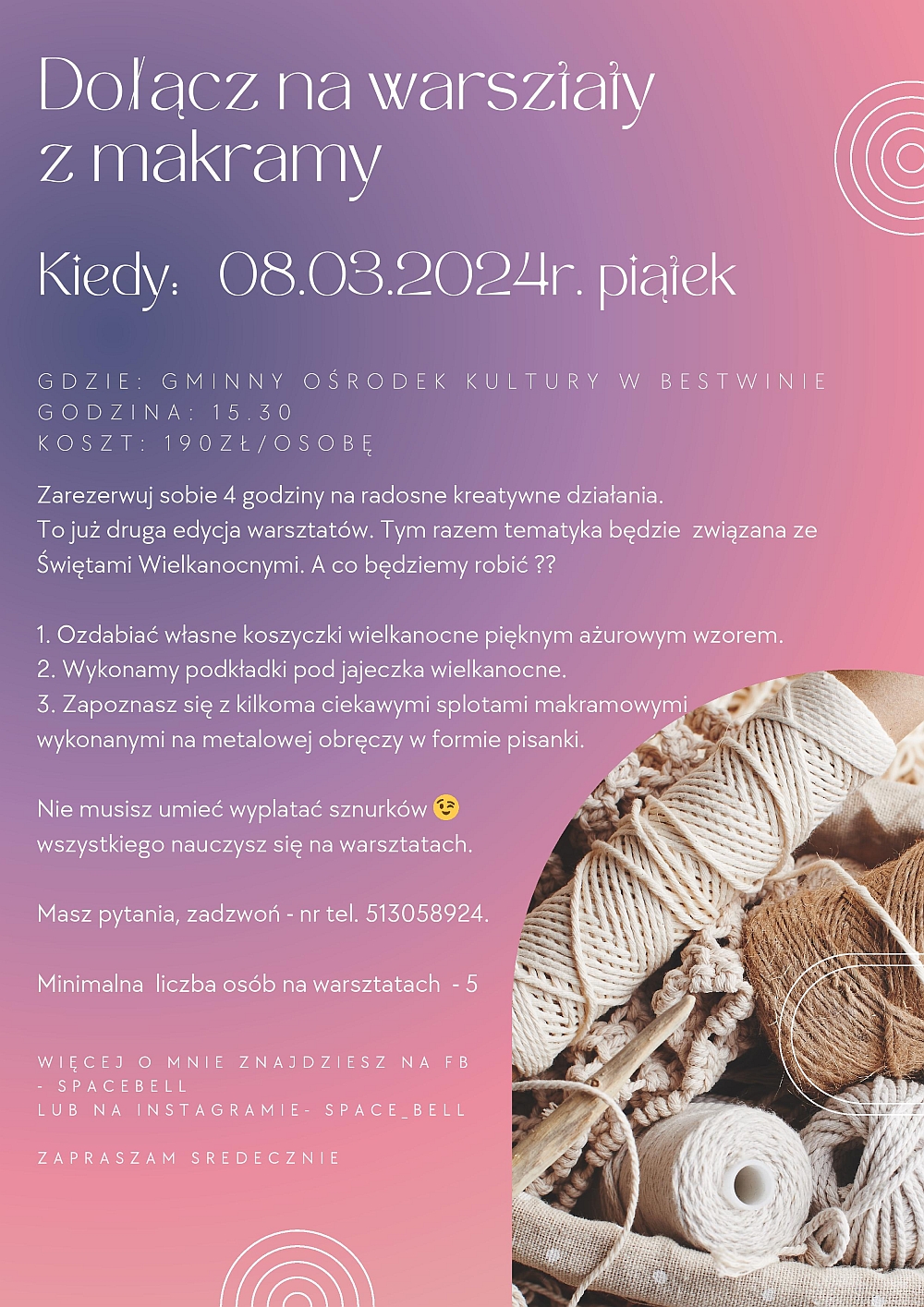 Dołącz na warsztaty z makramy Kiedy: 08.03.2024r. piątek Zarezerwuj sobie 4 godziny na radosne kreatywne działania. To już druga edycja warsztatów. Tym razem tematyka będzie związana ze Świętami Wielkanocnymi. A co będziemy robić ?? 1. Ozdabiać własne koszyczki wielkanocne pięknym ażurowym wzorem. 2. Wykonamy podkładki pod jajeczka wielkanocne. 3. Zapoznasz się z kilkoma ciekawymi splotami makramowymi wykonanymi na metalowej obręczy w formie pisanki. Nie musisz umieć wyplatać sznurków - wszystkiego nauczysz się na warsztatach. Masz pytania, zadzwoń - nr tel. 513058924. Minimalna liczba osób na warsztatach – 5 Więcej o mnie znajdziesz na FB - SpaceBell lub na Instagramie- space_bell Dołącz na warsztaty z makramy Kiedy: 08.03.2024r. piątek Zarezerwuj sobie 4 godziny na radosne kreatywne działania. To już druga edycja warsztatów. Tym razem tematyka będzie związana ze Świętami Wielkanocnymi. A co będziemy robić ?? 1. Ozdabiać własne koszyczki wielkanocne pięknym ażurowym wzorem. 2. Wykonamy podkładki pod jajeczka wielkanocne. 3. Zapoznasz się z kilkoma ciekawymi splotami makramowymi wykonanymi na metalowej obręczy w formie pisanki. Nie musisz umieć wyplatać sznurków - wszystkiego nauczysz się na warsztatach. Masz pytania, zadzwoń - nr tel. 513058924. Minimalna liczba osób na warsztatach – 5 Więcej o mnie znajdziesz na FB - SpaceBell lub na Instagramie- space_bell